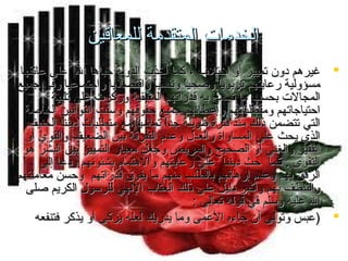 ‫الخدمات المتقدمة للمعاقين‬
‫‪ ‬غيرهم دون تمييز أو اختل ف ، كما أخذت الدولة حباها ال على عاتقها‬
‫مسؤولية رعايتهم تربويا وصحيا ونفسيا واقتصاديا واجتماعيا وفي جميع‬
‫ ً‬
‫ ً‬
‫ ً‬
‫المجالت بحسب ما تسمح به قدراتهم المتبقية وركزت على تلبية‬
‫احتياجاتهم ومتطلباتهم وإعطائهم جميع حقوقهم وسنت القوانين الخاصة‬
‫تّ‬
‫التي تتضمن ذلك منذ فترة طويلة جدا تماشيا مع متطلبات ديننا الحنيف‬
‫ ً‬
‫ ً‬
‫الذي يحث على المساواة والعدل وعدم التفرقة بين الضعيف والقوي أو‬
‫الفقير والغني أو الصحيح والمريض وجعل معيار التمييز بين البشر هو‬
‫التقوى . كما حث ديننا على رعايتهم والهتمام بشئونهم ودعا إلى‬
‫الرفق بهم وعدم إرهاقهم بالطلب منهم ما يفوق قدراتهم وحسن معاملتهم‬
‫والتلطف بهم وأكبر دليل على ذلك العتاب اللهي للرسول الكريم صلى‬
‫ال عليه وسلم في قوله تعالى :‬
‫‪) ‬عبس وتولى أن جاءه العمى وما يدريك لعله يزكى أو يذكر فتنفعه‬

 