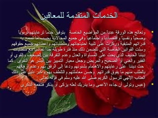 ‫الخدمات المتقدمة للمعاقين‬
‫‪‬‬

‫‪‬‬

‫ ً‬
‫وتعالج هذه الورقة عددا من المواضيع الخاصة بتوفير خدما ترعايتهم تربويا‬
‫ ً‬
‫وصحيا ونفسيا واقتصاديا واجتماعيا وفي جميع المجالت بحسب ما تسمح به‬
‫ ً‬
‫ ً‬
‫قدراتهم المتبقية وركزت على تلبية احتياجاتهم ومتطلباتهم وإعطائهم جميع حقوقهم‬
‫وسنت القوانين الخاصة التي تتضمن ذلك منذ فترة طويلة جدا تماشيا مع متطلبات‬
‫ ً‬
‫ ً‬
‫تّ‬
‫ديننا الحنيف الذي يحث على المساواة والعدل وعدم التفرقة بين الضعيف والقوي أو‬
‫الفقير والغني أو الصحيح والمريض وجعل معيار التمييز بين البشر هو التقوى . كما‬
‫حث ديننا على رعايتهم والهتمام بشئونهم ودعا إلى الرفق بهم وعدم إرهاقهم‬
‫بالطلب منهم ما يفوق قدراتهم وحسن معاملتهم والتلطف بهم وأكبر دليل على ذلك‬
‫العتاب اللهي للرسول الكريم صلى ال عليه وسلم في قوله تعالى :‬
‫)عبس وتولى أن جاءه العمى وما يدريك لعله يزكى أو يذكر فتنفعه الذكرى‬

 