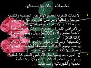 ‫الخدمات المتقدمة للمعاقين‬
‫.1‬

‫‪‬‬

‫‪‬‬

‫ما هي الحالت‬

‫العانات السنوية لجميع المراض الجسدية والنفسية‬
‫المزمنة والعقلية وأمراض الد م الوراثية وأمراض‬
‫السرطانات والورا م الخبيثة والفشل الكلوي‬
‫والمراض النادرة والصرع والتوحد حيث تبدأ‬
‫العانة بمبلغ وقده )0004( ريال ويصل المبلغ إلى‬
‫)00002( ريال في السنة حسب درجة العاقة‬
‫وتصنيفها. وسوف أوافيكم إن شاء ال بجدول كامل‬
‫يوضح جميع العاقات المستحقة للعانات السنوية‬
‫ومقدار العانة السنوية لكل حالة.‬
‫2. أجهزة تعويضية مثل الكراسي المتحركة العادية‬
‫والكراسي المتحرك الكهربائية والسرة الطبية‬
‫العادية والكهربائية ومساعدات‬
‫. لمشي وكراسي الجل.س.‬

 