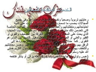 ‫الخدمات المتقدمة للمعاقين‬
‫‪ ‬رعايتهم تربويا وصحيا ونفسيا واقتصاديا واجتماعيا وفي جميع‬
‫ ً‬
‫ ً‬
‫ ً‬
‫المجالت بحسب ما تسمح به قدراتهم المتبقية وركزت على تلبية‬
‫احتياجاتهم ومتطلباتهم وإعطائهم جميع حقوقهم وسنت القوانين الخاصة‬
‫تّ‬
‫التي تتضمن ذلك منذ فترة طويلة جدا تماشيا مع متطلبات ديننا الحنيف‬
‫ ً‬
‫ ً‬
‫الذي يحث على المساواة والعدل وعدم التفرقة بين الضعيف والقوي أو‬
‫الفقير والغني أو الصحيح والمريض وجعل معيار التمييز بين البشر هو‬
‫التقوى . كما حث ديننا على رعايتهم والهتمام بشئونهم ودعا إلى‬
‫الرفق بهم وعدم إرهاقهم بالطلب منهم ما يفوق قدراتهم وحسن معاملتهم‬
‫والتلطف بهم وأكبر دليل على ذلك العتاب اللهي للرسول الكريم صلى‬
‫ال عليه وسلم في قوله تعالى :‬
‫‪) ‬عبس وتولى أن جاءه العمى وما يدريك لعله يزكى أو يذكر فتنفعه‬
‫الذكرى‬

 