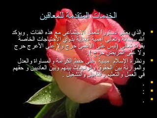 ‫الخدمات المتقدمة للمعاقين‬
‫‪‬‬

‫‪‬‬
‫‪‬‬
‫‪‬‬
‫‪‬‬

‫والذي يعتبر دستورا للعمل الجتماعي مع هذه الفئات , ويؤكد‬
‫ ً‬
‫ال سبحانه وتعالى أهمية العناية بذوي الحتياجات الخاصة‬
‫بقوله تعالى )ليس على العمى حرج ول على العرج حرج‬
‫ول على المريض حرج (.‬
‫ونظرة السلم مبنية على حفظ الكرامة والمساواة والعدل‬
‫والموامزنة بين الحقوق والواجبات بينهم وبين العاديين و حقهم‬
‫في العمل والتعليم والتأهيل والتشغيل .‬
‫.‬
‫:‬
‫.‬

 