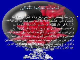 ‫الخدمات المتقدمة للمعاقين‬
‫‪ ‬ومن هذا المنطلق السلمي ركز ولة المر في هذا البلد‬
‫المعطاء على إعطائهم كافة حقوقهم حيث صدرت الموافقة‬
‫السامية في عام 6041هـ بتيسير الخدمات اللمزمة لهم‬
‫وتخفيض أجور النقل جوا وبحرا وبرا بواقع 05% لهم‬
‫ ً  ً‬
‫ ً‬
‫ولمرافقيهم أيضا وصدرت الموافقة السامية على النظام الوطني‬
‫ ً‬
‫للمعاقين والذي تشرفت بان أكون أحد أعضاء فريق العمل به‬
‫والذي كان من أهم توصياته إنشاء مجلسا أعلى لشئون المعاقين‬
‫ ً‬
‫والذي توج بتعيين صاحب السمو الملكي المير / عبد ال بن‬
‫عبد العزيز رئيسا لهذا المجلس.‬
‫ ً‬

 
