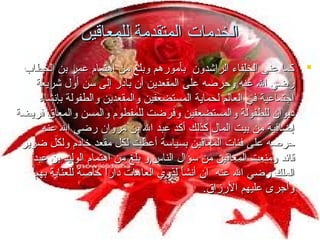 ‫الخدمات المتقدمة للمعاقين‬
‫‪ ‬كما عنى الخلفاء الراشدون بأمورهم وبلغ من اهتمام عمر بن الخطاب‬
‫رضي ال عنه وحرصه على المقعدين أن بادر إلى سن أول شريعة‬
‫اجتماعية في العالم لحماية المستضعفين والمقعدين والطفولة بإنشاء‬
‫ديوان للطفولة والمستضعفين وفرضت للمفطوم والمسن والمعاق فريضة‬
‫إضافية من بيت المال كذلك أكد عبد ال بن مروان رضي ال عنه‬
‫حرصه على فئات المعاقين بسياسة أعطت لكل مقعد خادم ولكل ضرير‬
‫قائد ومنعت المعاقين من سؤال الناس,و بلغ من اهتمام الوليد بن عبد‬
‫الملك رضي ال عنه ان أنشأ لذوي العاهات دارا خاصة للعناية بهم‬
‫ ً‬
‫وأجرى عليهم الرمزاق.‬

 