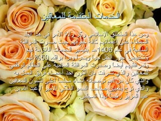 ‫الخدمات المتقدمة للمعاقين‬
‫‪ ‬ومن هذا المنطلق السلمي ركز ولة المر في هذا البلد‬
‫المعطاء على إعطائهم كافة حقوقهم حيث صدرت الموافقة‬
‫السامية في عام 6041هـ بتيسير الخدمات اللمزمة لهم‬
‫وتخفيض أجور النقل جوا وبحرا وبرا بواقع 05% لهم‬
‫ ً  ً‬
‫ ً‬
‫ولمرافقيهم أيضا وصدرت الموافقة السامية على النظام الوطني‬
‫ ً‬
‫للمعاقين والذي تشرفت بان أكون أحد أعضاء فريق العمل به‬
‫والذي كان من أهم توصياته إنشاء مجلسا أعلى لشئون المعاقين‬
‫ ً‬
‫والذي توج بتعيين صاحب السمو الملكي المير / عبد ال بن‬
‫عبد العزيز رئيسا لهذا المجلس.‬
‫ ً‬

 