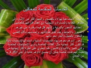 ‫الخدمات المتقدمة للمعاقين‬
‫‪‬‬
‫‪‬‬
‫‪‬‬
‫‪‬‬

‫لوصمة الجتماعية لهؤلء بالقصور والعجز أكثر من الشارة إلى‬
‫مظاهر الكفاءة والمساواة واليجابية مع إغفال قدراتهم كالعاديين .‬
‫ـ إعطائهم الشعور بالدونية و بأنهم أقل قيمة وقدرة من غيرهم .‬
‫ـ الشعور بالحباط وعدم تقديرهم لذاتهم ,وإحساسهم باللم النفسي‬
‫والشعور بالخجل والعار نحو ذاتهم .‬
‫ـ شعور أسرهم نحوهم بهذه المسميات السلبية واستبدالها بمسميات بديلة‬
‫قد تكون أكثر ايجابية مثل الفئات الخاصة وذوي الحتياجات الخاصة‬
‫والتي تتميز بالتساع والشمول كما تنطوي على نظرة أكثر إيجابية من‬
‫ ً‬
‫حيث أنهم فئات خاصة يمكن أن يصبح أداؤهم عاديا أو على القل قريبا‬
‫ ً‬
‫من العادي .‬

 