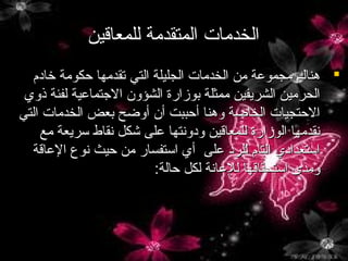 ‫الخدمات المتقدمة للمعاقين‬
‫‪ ‬هناك مجموعة من الخدمات الجليلة التي تقدمها حكومة يخاد م‬
‫الحرمين الشريفين ممثلة بوزارة الشؤون الجتماعية لفئة ذوي‬
‫الحتجيات الخاصة وهنا أحببت أن أوضح بعض الخدمات التي‬
‫نقدمها الوزارة للمعاقين ودونتها على شكل نقاط سريعة مع‬
‫استعدادي التا م للرد على أي استفسار من حيث نوع العاقة‬
‫ومدى استحقاقها للعانة لكل حالة:‬

 