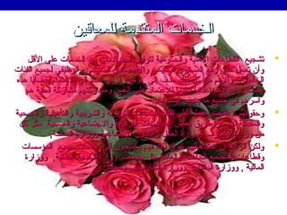 ‫الخدمات المتقدمة للمعاقين‬
‫‪‬‬

‫‪‬‬
‫‪‬‬

‫تشجيع القطاعات الهلية والحكومية لتوفير الحد الدنى من الخدمات على القل‬
‫وأن تعمل على رفع المستوى التعليمي والقتصادي المعيشي والوظيفي لجميع الفئات‬
‫الخاصة , والهم من كل ذلك هد ف إلى توجيه الرأي العام إلى الهتمام بقضايا هذه‬
‫الفئات وإعدادهم إعدادا سليما للعتماد على النفس ومشاركتهم مشاركة فعلية هم‬
‫ ً‬
‫ ً‬
‫وأسرهم في جميع ما يخص قضاياهم.‬
‫وحقوقهم ل تقتصر فقط على تقديم الخدمات التربوية والتدريبية والتأهيلية والصحية‬
‫والمقدمة لهم عن طريق بعض المؤسسات التربوية والجتماعية والصحية مثل كل‬
‫من ومزارة المعار ف وومزارة العمل والشئون الجتماعية وومزارة الصحة,‬
‫ولكن الواقع إن احتياجاتهم تفوق ذلك فهم يحتاجون إلى خدمات جميع المؤسسات‬
‫وقطاعات المجتمع الخاصة والعامة مثل خدمات ومزارة الخدمة المدنية, وومزارة‬
‫المالية , وومزارة الداخلية ,وومزارة الخارجية , ومجلس‬

 