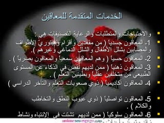 ‫الخدمات المتقدمة للمعاقين‬
‫‪‬‬
‫‪‬‬
‫‪‬‬
‫‪‬‬
‫‪‬‬
‫‪‬‬
‫‪‬‬

‫والحتياجات والمتطلبات والرعاية التصنيفات هي :‬
‫1ـ المعاقون جسديا ) من مقعدين وأقزام ومبتوري الطرا ف‬
‫تّ‬
‫ ً‬
‫والمصابين بشلل الطفال والشلل الدماغي وغيرهم (.‬
‫2ـ المعاقون حسيا ) وهم المعاقون سمعيا والمعاقون بصريا ( .‬
‫ ً‬
‫ ً‬
‫ ً‬
‫3ـ المعاقون ذهنيا ) ممن لديهم نقص في الذكاء عن المستوى‬
‫ ً‬
‫الطبيعي من متخلفين عقليا وبطيئين التعلم ( .‬
‫ ً‬
‫4ـ المعاقون أكاديميا ) ذوي صعوبات التعلم والتأخر الدراسي (‬
‫ ً‬
‫.‬
‫5ـ المعاقون تواصليا ) ذوي عيوب النطق والتخاطب‬
‫ ً‬
‫والكلم ( .‬
‫6ـ المعاقون سلوكيا ) ممن لديهم تشتت في إلنتباه ونشاط‬
‫ ً‬

 