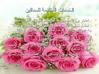 ‫الخدمات المتقدمة للمعاقين‬
‫‪‬‬
‫‪‬‬
‫‪‬‬
‫‪‬‬
‫‪‬‬

‫ـ اعتبار يوم 9 ديسمبر من كل عام اليوم العالمي للمعاقين.‬
‫ـ اهتمام منظمة المم المتحدة للطفولة ) اليوتنسيف ( باتخاذ‬
‫وتدعيم الجراءات الفاعلة للحيلولة دون حدوث العاقة.‬
‫ـ إعلتنات المم المتحدة مثل اتفاقية حقوق الطفل والعلن‬
‫العالمي لحقوق المعاقين عام 5791م.‬
‫ـ ميثاق العمل في مجال رعاية المعاقين الذي أصدرته المنظمة‬
‫العالمية للتأهيل .‬
‫ـ دستور التأهيل المهني للمعاقين الذي أصدرته منظمة العمل‬

 