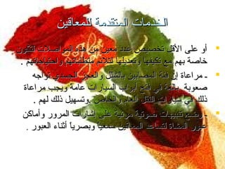 ‫الخدمات المتقدمة للمعاقين‬
‫‪ ‬أو على القل تخصيص عدد معين من هذه المواصلت لتكون‬
‫خاصة بهم مع تكيفها وتعديلها لتلئم متطلباتهم واحتياجاتهم .‬
‫‪ ‬ـ مراعاة إن فئة المصابين بالشلل والعجز الجسدي تواجه‬
‫صعوبة بالغة في فتح أبواب السيارات عامة ويجب مراعاة‬
‫ ً‬
‫ذلك في سيارات النقل العام والخاص .وتسهيل ذلك لهم .‬
‫‪ ‬ـ وضع تنبيهات صوتية مرئية على إشارات المرور وأماكن‬
‫عبور المشاة لتساعد المعاقين سمعيا وبصريا أثناء العبور .‬
‫ ً‬
‫ ً‬

 