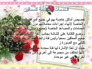 ‫الخدمات المتقدمة للمعاقين‬
‫‪ ‬خصيص أماكن خاصة بهم في جميع المرافق الحكومية‬
‫والخاصة لتنهاء إجراءات معاملتهم دون تعب وتجهيز‬
‫الحمامات والمصاعد الخاصة )جميع وسائل النقل بالمملكة مثل:‬
‫‪ ‬ـ وضع الكتابة على الشاشة بجاتنب لغة الشارة ليستفيد منها‬
‫جميع المعاقين سمعيا وليس فئة واحدة فقط عن طريق شريط‬
‫ ً‬
‫كتابي مع الصورة ز‬
‫‪ ‬حيث إن لغة الشارة لها فئة محددة هم الذين يستفيدون منها‬
‫لتنها تختلف من مجموعة إلى أخري ومن منطقة إلى منطقة‬
‫أخرى وهي غير موحدة.‬

 