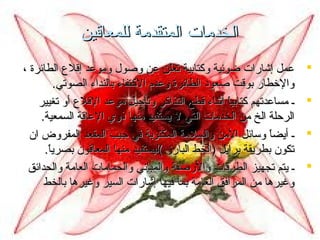 ‫الخدمات المتقدمة للمعاقين‬
‫‪‬‬
‫‪‬‬
‫‪‬‬
‫‪‬‬

‫عمل إشارات ضوئية وكتابية تعلن عن وصول وموعد إقلع الطائرة ،‬
‫والخطار بوقت صعود الطائرة وعدم الكتفاء بالنداء الصوتي.‬
‫ـ مساعدتهم كتابيا أثناء قطع التذاكر وتأجيل موعد القلع أو تغيير‬
‫ ً‬
‫الرحلة الخ من الخدمات التي ل يستفيد منها ذوي العاقة السمعية.‬
‫ـ أيضا وسائل المن والسلمة المكتوبة في جيب المقعد المفروض ان‬
‫ ً‬
‫تكون بطريقة برايل )الخط البارز (ليستفيد منها المعاقون بصريا.‬
‫ ً‬
‫ـ يتم تجهيز الطرقات والرصفة والمباتني والحمامات العامة والحدائق‬
‫وغيرها من المرافق العامة بما فيها إشارات السير وغيرها بالخط‬

 