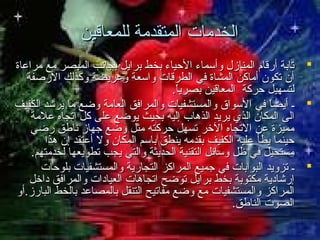 ‫الخدمات المتقدمة للمعاقين‬
‫‪ ‬تابة أرقام المنازل وأسماء الحياء بخط برايل بجاتنب المبصر مع مراعاة‬
‫أن تكون أماكن المشاة في الطرقات واسعة وعريضة وكذلك الرصفة‬
‫لتسهيل حركة المعاقين بصريا.‬
‫ ً‬
‫‪ ‬ـ أيضا في السواق والمستشفيات والمرافق العامة وضع ما يرشد الكفيف‬
‫ ً‬
‫الى المكان الذي يريد الذهاب إليه بحيث يوضع على كل اتجاه علمة‬
‫مميزة عن التجاه الخر تسهل حركته مثل وضع جهاز تناطق رضي‬
‫حينما يطأ عليه الكفيف بقدمه ينطق باسم المكان ول أعتقد إن هذا‬
‫مستحيل في ظل وسائل التقنية الحديثة والتي يجب تطويعها لخدمتهم.‬
‫‪ ‬ـ تزويد البوابات في جميع المراكز التجارية والمستشفيات بلوحات‬
‫إرشادية مكتوبة بخط برايل توضح اتجاهات العيادات والمرافق داخل‬
‫المراكز والمستشفيات مع وضع مفاتيح التنقل بالمصاعد بالخط البارز.أو‬
‫الصوت الناطق.‬

 