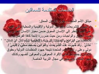‫الخدمات المتقدمة للمعاقين‬
‫‪ ‬ميثاق المم المتحدة وحقوق التنسان المعاق:‬
‫‪ ‬إن ظهور التشريعات والقواتنين الدولية والقليمية والمحلية والتي أكدت‬
‫على أهمية النظر إلي التنسان المعوق ضمن معيار التنسان العادي من‬
‫حيث الحقوق والواجبات ومن حيث ضرورة إتاحة كافة الفرص له‬
‫للستفادة من البرامج والخدمات التربوية والتعليمية شأتنه شأن أي إتنسان‬
‫عادي . وقد ظهرت هذه التشريعات والقواتنين بضغط محلي / إقليمي /‬
‫دولي وعلى رأسها المم المتحدة تنتيجة جهود المنظمات الدولية وحقوق‬
‫التنسان وجمعيات أهالي الفراد المعوقين والمعوقين أتنفسهم وكذلك‬
‫جهود العلماء والباحثين في مجال التربية الخاصة.‬

 