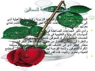 ‫الخدمات المتقدمة للمعاقين‬
‫‪ ‬الخاصة مجموعة الخدمات والبرامج التربوية والتعليمية والتأهيلية أدى‬
‫إلى تعديل المفاهيم والتجاهات السلبية تنحو المعوقين والتي كاتنت تنادي‬
‫بعزلهم عن المجتمع .‬
‫‪ ‬وأدى تأثير الجماعات الضاغطة في المجتمعات المحلية على واضعي‬
‫السياسات التربوية والتعليمية في بلداتنهم إلى تعديل المفاهيم وتطوير‬
‫الخدمات المقدمة للفراد المعوقين لتشمل مختلف مراحل الحياة ،‬
‫والنظرة إلي التنسان المعوق من منظار القدرة وعدم النظرإليه من‬
‫منظار العجز أدى إلى اكتشاف القدرات للمعوقين وإظهارها ومساتندة‬
‫الفراد المعوقين وإتاحة الفرصة لهم للتمتع بالفرص المتاحة في المجتمع‬
‫لتنميته وتطوير وتثبيت هذه القدرات.‬
‫‪: ‬‬

 