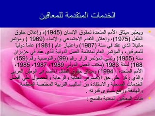 ‫الخدمات المتقدمة للمعاقين‬
‫‪ ‬ويعتبر ميثاق المم المتحدة لحقوق التنسان )5491(، وإعلن حقوق‬
‫الطفل )5791(، وإعلن التقدم الجتماعي والتنماء )9691 ( ومؤتمر‬
‫ ً‬
‫ماتنيل الذي عقد في سنة )7891( واعتبار عام )1891( عاما دوليا‬
‫ ً‬
‫للمعوقين، والمؤتمر العام لمنظمة العمل الدولية الذي عقد في حزيران‬
‫سنة )5591( وتبني المؤتمر قرار رقم )99( والتوصية رقم )951،‬
‫861( لسنة 3891 )مكتب العمل الدولي 9891، 7891، 5891،‬
‫المم المتحدة ، 4991( وميثاق حقوق الطفل الصم في الوطن العربي‬
‫والذي ركز على حق الصم في العناية والرعاية والحصول على أفضل‬
‫الخدمات الصحية والستفادة من أساليب التربية المختصة المنظمة‬
‫والهادفة ورفع مستوى قدرته .‬
‫‪ ‬فئات المعاقين المعنية بالدمج :‬

 
