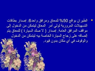 ‫‪ ‬الطيران بواقع 05% للمعاق ومرافق واحد6. إصدار بطاقات‬
‫التسهيلت المرورية لولي أمر المعاق ليتمكن من الديخول إلى‬
‫مواقف المرافق العامة. إصدار ) ل صك السيارة ( للمعاق يتم‬
‫إلصاقه على زجاج السيارة الخاصة بيه ليتمكن من الديخول‬
‫والوقوف في أي مكان بدون قيود.‬

 