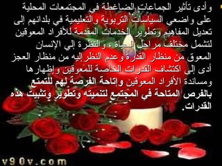 ‫‪ ‬وأدى تأثير الجماعات الضاغطة في المجتمعات المحلية‬
‫على واضعي السياسات التربوية والتعليمية في بلداتنهم إلى‬
‫تعديل المفاهيم وتطوير الخدمات المقدمة للفراد المعوقين‬
‫لتشمل مختلف مراحل الحياة ، والنظرة إلي التنسان‬
‫المعوق من منظار القدرة وعدم النظرإليه من منظار العجز‬
‫أدى إلى اكتشاف القدرات الخاصة للمعوقين وإظهارها‬
‫ومساتندة الفراد المعوقين وإتاحة الفرصة لهم للتمتع‬
‫بالفرص المتاحة في المجتمع لتنميته وتطوير وتثبيت هذه‬
‫القدرات.‬

 