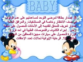 ‫‪ .8 ‬إصدار بطاقة لمرضى التوحد لمساعدتهم على عد م الوقوف‬
‫في صف النتظار ويخاصة في المستشفيات, والمرافق العامة‬
‫إصدار تعريف للمعاق لتقديمه إلى المانات للحصول على منحة‬
‫ارض . إجراء الكشوف والفحوصات الطبية في احد فروع‬
‫الوزارة للحصول على سيارات مجهزة للمعاقين من الديوان‬
‫الملكي. 11. الرعاية اليوائية لحالت تعدد العاقات‬

 