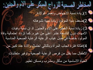 ‫1(زيادة انسبة الهجهاض وتعسر الولدة.‬
‫2(ضعف بنية المولود زيادة انسبة تشوهاته‬
‫3( زيادة انسبة الخطر على ال م والجنين, اذ ان انسبة وفيات‬
‫المهات دون التاسعة عشر اعلى من غيره. كما تزداد احتمالية وفاة‬
‫المولود خاصة في ضل غياب الرعاية الرعاية الصحية المناسبة‬
‫4(اطالة فترة اانجاب المرأة وبالتالي احتمال ولدة عدد كبير من‬
‫الطفال مما يقلل من فرص الرعاية الصحية وتوفير متطلبات‬
‫الحياة الساسية من مأكل ومشرب ومسكن تعليم.‬

 