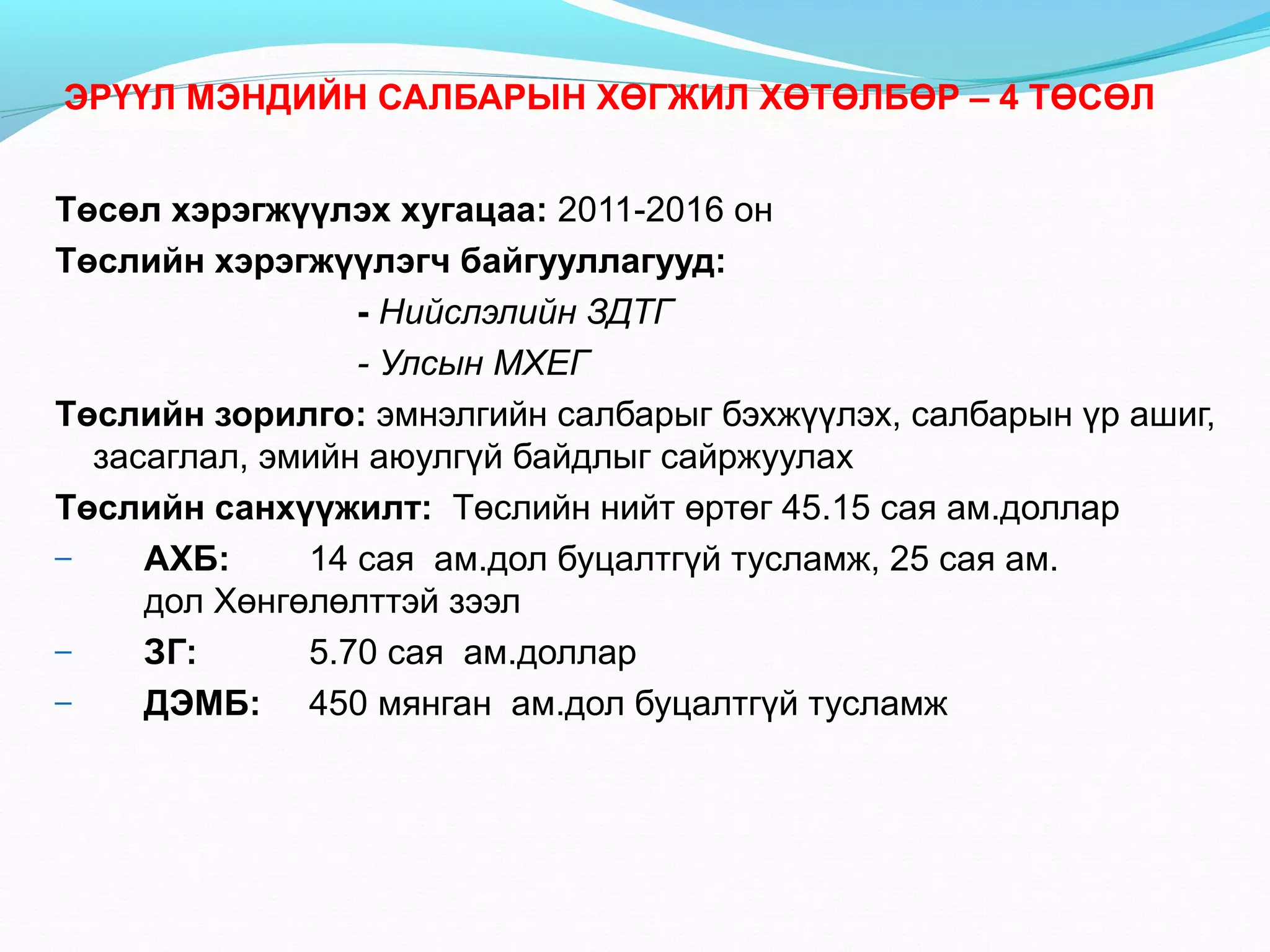 ЭРҮҮЛ МЭНДИЙН САЛБАРЫН ХӨГЖИЛ ХӨТӨЛБӨР – 4 ТӨСӨЛ
Төсөл хэрэгжүүлэх хугацаа: 2011-2016 он
Төслийн хэрэгжүүлэгч байгууллагууд:
- Нийслэлийн ЗДТГ
- Улсын МХЕГ
Төслийн зорилго: эмнэлгийн салбарыг бэхжүүлэх, салбарын үр ашиг,
засаглал, эмийн аюулгүй байдлыг сайржуулах
Төслийн санхүүжилт: Төслийн нийт өртөг 45.15 сая ам.доллар
–
АХБ:
14 сая ам.дол буцалтгүй тусламж, 25 сая ам.
дол Хөнгөлөлттэй зээл
–
ЗГ:
5.70 сая ам.доллар
–
ДЭМБ: 450 мянган ам.дол буцалтгүй тусламж

 
