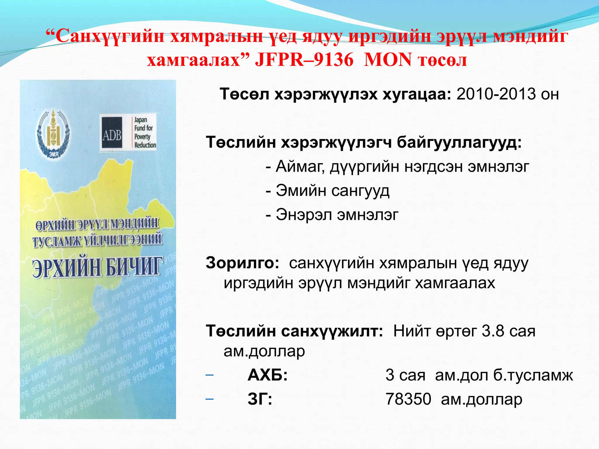 “Санхүүгийн хямралын үед ядуу иргэдийн эрүүл мэндийг
хамгаалах” JFPR–9136 MON төсөл
Төсөл хэрэгжүүлэх хугацаа: 2010-2013 он
Төслийн хэрэгжүүлэгч байгууллагууд:
- Аймаг, дүүргийн нэгдсэн эмнэлэг
- Эмийн сангууд
- Энэрэл эмнэлэг
Зорилго: санхүүгийн хямралын үед ядуу
иргэдийн эрүүл мэндийг хамгаалах
Төслийн санхүүжилт: Нийт өртөг 3.8 сая
ам.доллар
–
АХБ:
3 сая ам.дол б.тусламж
–
ЗГ:
78350 ам.доллар

 