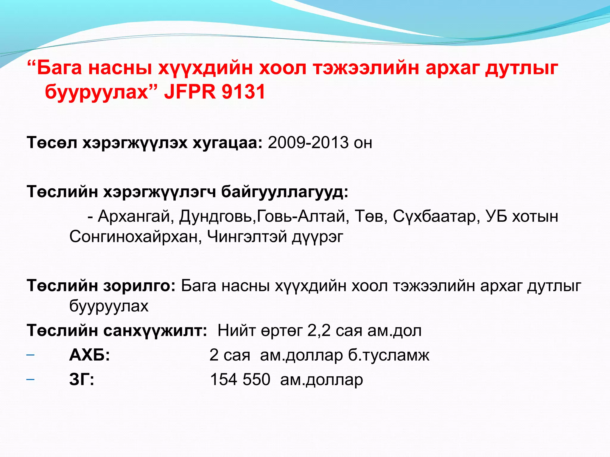 “Бага насны хүүхдийн хоол тэжээлийн архаг дутлыг
бууруулах” JFPR 9131
Төсөл хэрэгжүүлэх хугацаа: 2009-2013 он
Төслийн хэрэгжүүлэгч байгууллагууд:
- Архангай, Дундговь,Говь-Алтай, Төв, Сүхбаатар, УБ хотын
Сонгинохайрхан, Чингэлтэй дүүрэг
Төслийн зорилго: Бага насны хүүхдийн хоол тэжээлийн архаг дутлыг
бууруулах
Төслийн санхүүжилт: Нийт өртөг 2,2 сая ам.дол
–
АХБ:
2 сая ам.доллар б.тусламж
–
ЗГ:
154 550 ам.доллар

 