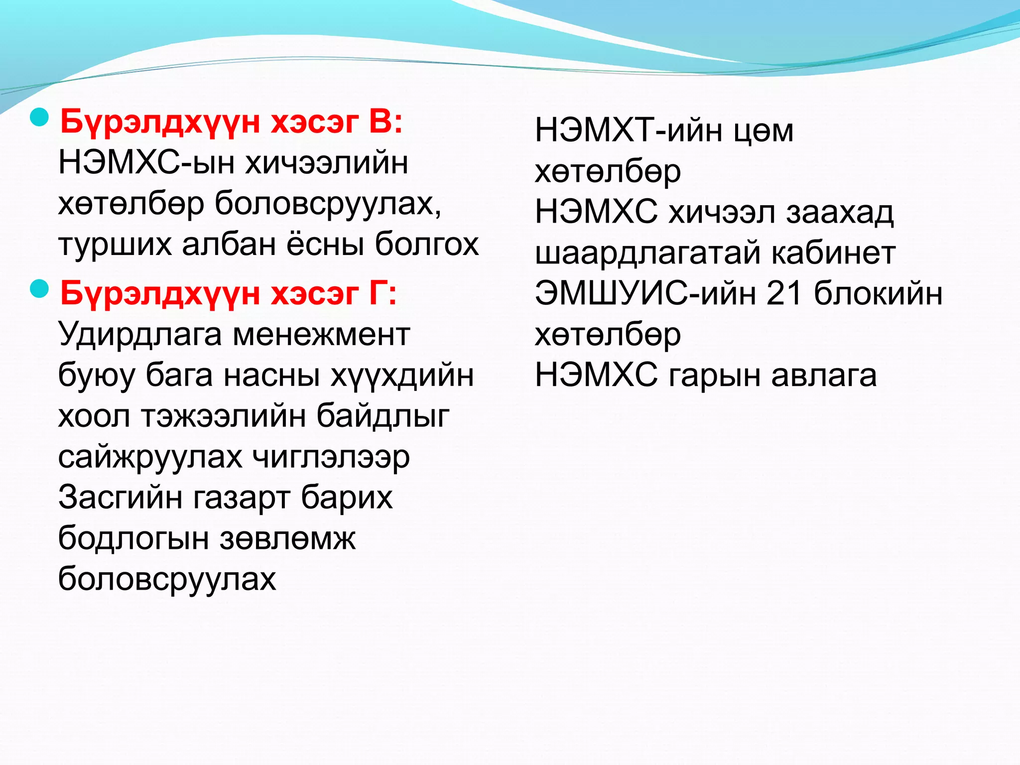 Бүрэлдхүүн хэсэг В:

НЭМХС-ын хичээлийн
хөтөлбөр боловсруулах,
турших албан ёсны болгох
Бүрэлдхүүн хэсэг Г:
Удирдлага менежмент
буюу бага насны хүүхдийн
хоол тэжээлийн байдлыг
сайжруулах чиглэлээр
Засгийн газарт барих
бодлогын зөвлөмж
боловсруулах

НЭМХТ-ийн цөм
хөтөлбөр
НЭМХС хичээл заахад
шаардлагатай кабинет
ЭМШУИС-ийн 21 блокийн
хөтөлбөр
НЭМХС гарын авлага

 