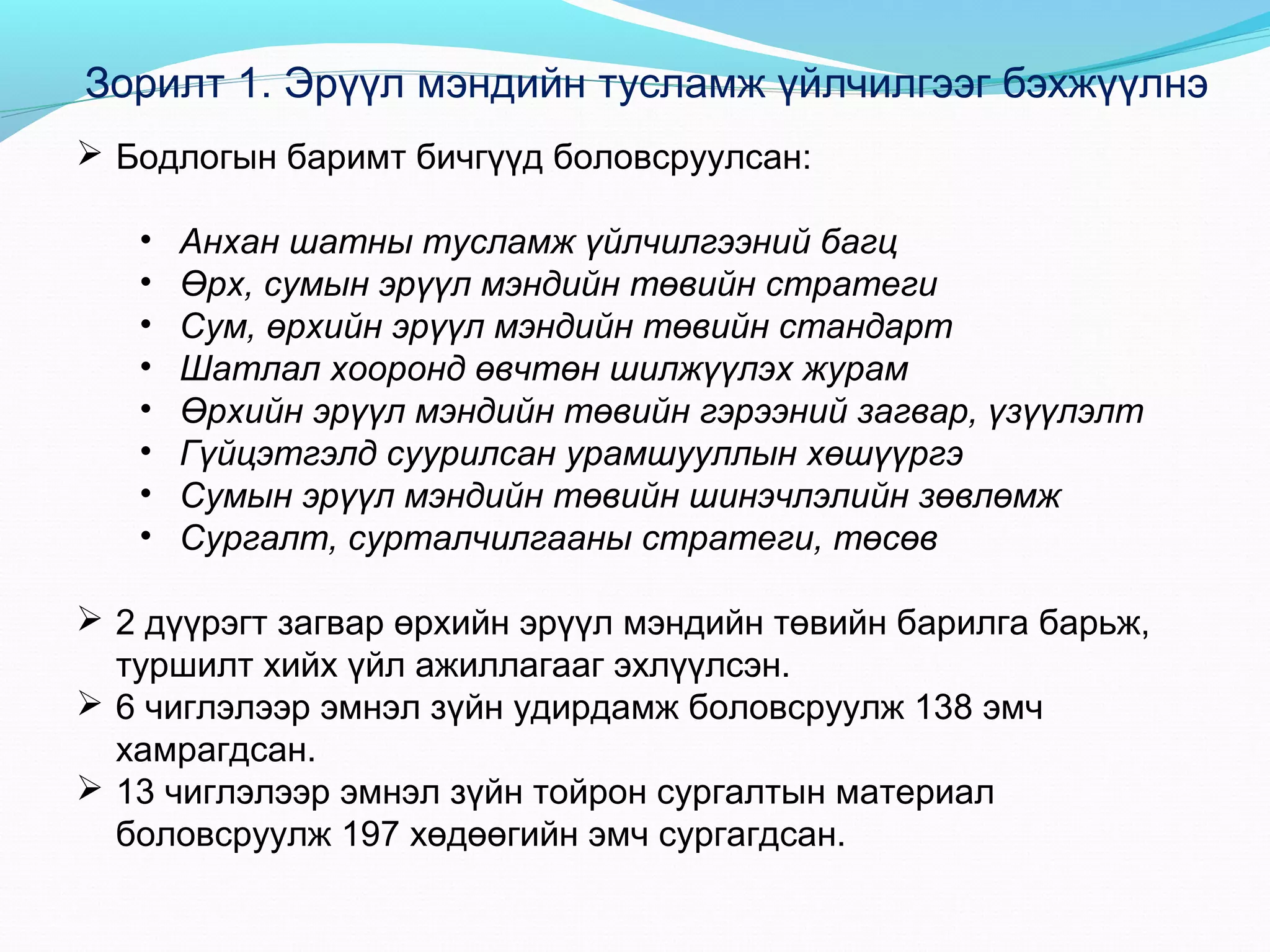 Зорилт 1. Эрүүл мэндийн тусламж үйлчилгээг бэхжүүлнэ
 Бодлогын баримт бичгүүд боловсруулсан:
•
•
•
•
•
•
•
•

Анхан шатны тусламж үйлчилгээний багц
Өрх, сумын эрүүл мэндийн төвийн стратеги
Сум, өрхийн эрүүл мэндийн төвийн стандарт
Шатлал хооронд өвчтөн шилжүүлэх журам
Өрхийн эрүүл мэндийн төвийн гэрээний загвар, үзүүлэлт
Гүйцэтгэлд суурилсан урамшууллын хөшүүргэ
Сумын эрүүл мэндийн төвийн шинэчлэлийн зөвлөмж
Сургалт, сурталчилгааны стратеги, төсөв

 2 дүүрэгт загвар өрхийн эрүүл мэндийн төвийн барилга барьж,
туршилт хийх үйл ажиллагааг эхлүүлсэн.
 6 чиглэлээр эмнэл зүйн удирдамж боловсруулж 138 эмч
хамрагдсан.
 13 чиглэлээр эмнэл зүйн тойрон сургалтын материал
боловсруулж 197 хөдөөгийн эмч сургагдсан.

 