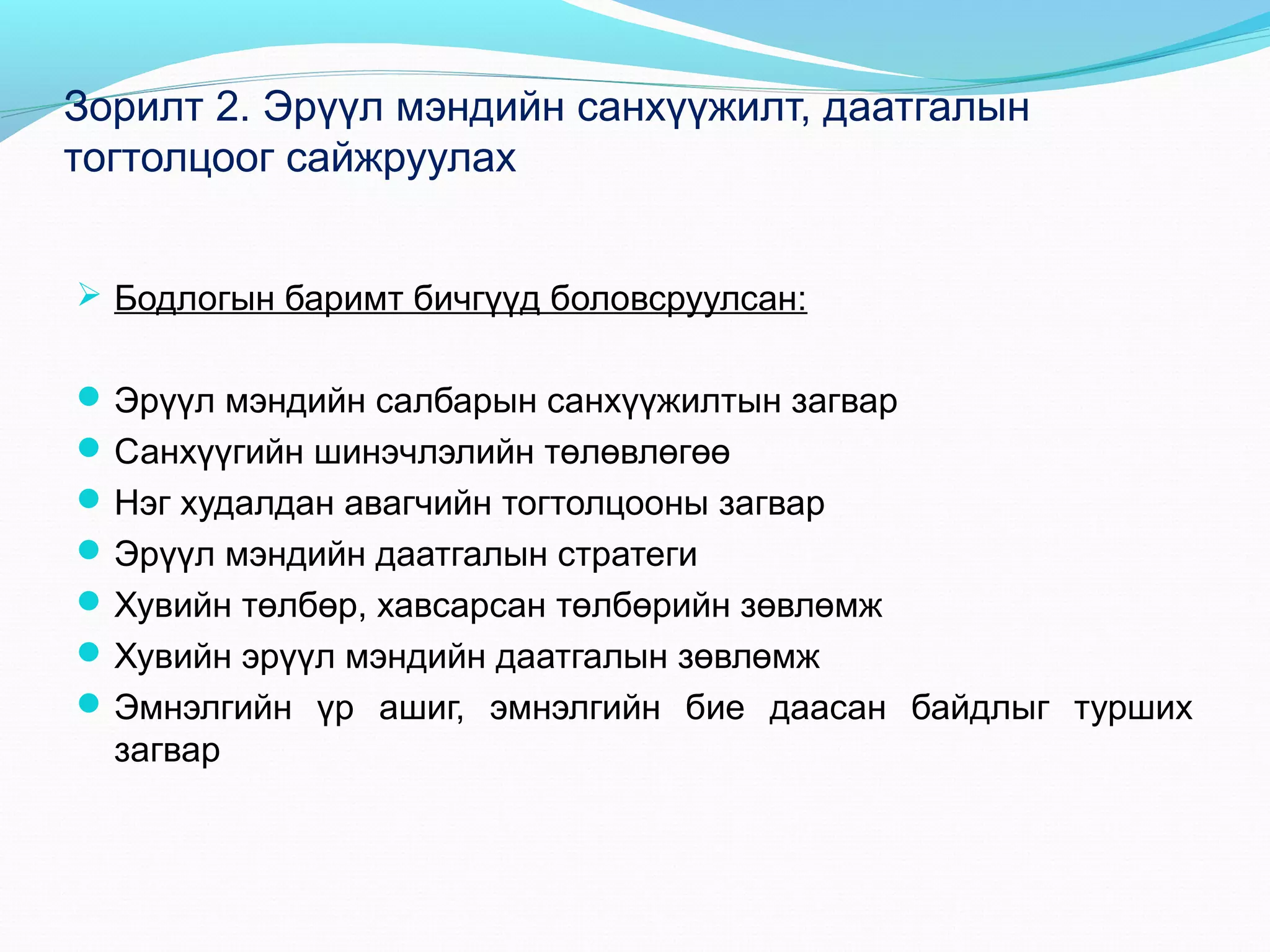 Зорилт 2. Эрүүл мэндийн санхүүжилт, даатгалын
тогтолцоог сайжруулах
 Бодлогын баримт бичгүүд боловсруулсан:
 Эрүүл мэндийн салбарын санхүүжилтын загвар
 Санхүүгийн шинэчлэлийн төлөвлөгөө
 Нэг худалдан авагчийн тогтолцооны загвар
 Эрүүл мэндийн даатгалын стратеги
 Хувийн төлбөр, хавсарсан төлбөрийн зөвлөмж
 Хувийн эрүүл мэндийн даатгалын зөвлөмж
 Эмнэлгийн үр ашиг, эмнэлгийн бие даасан байдлыг турших

загвар

 