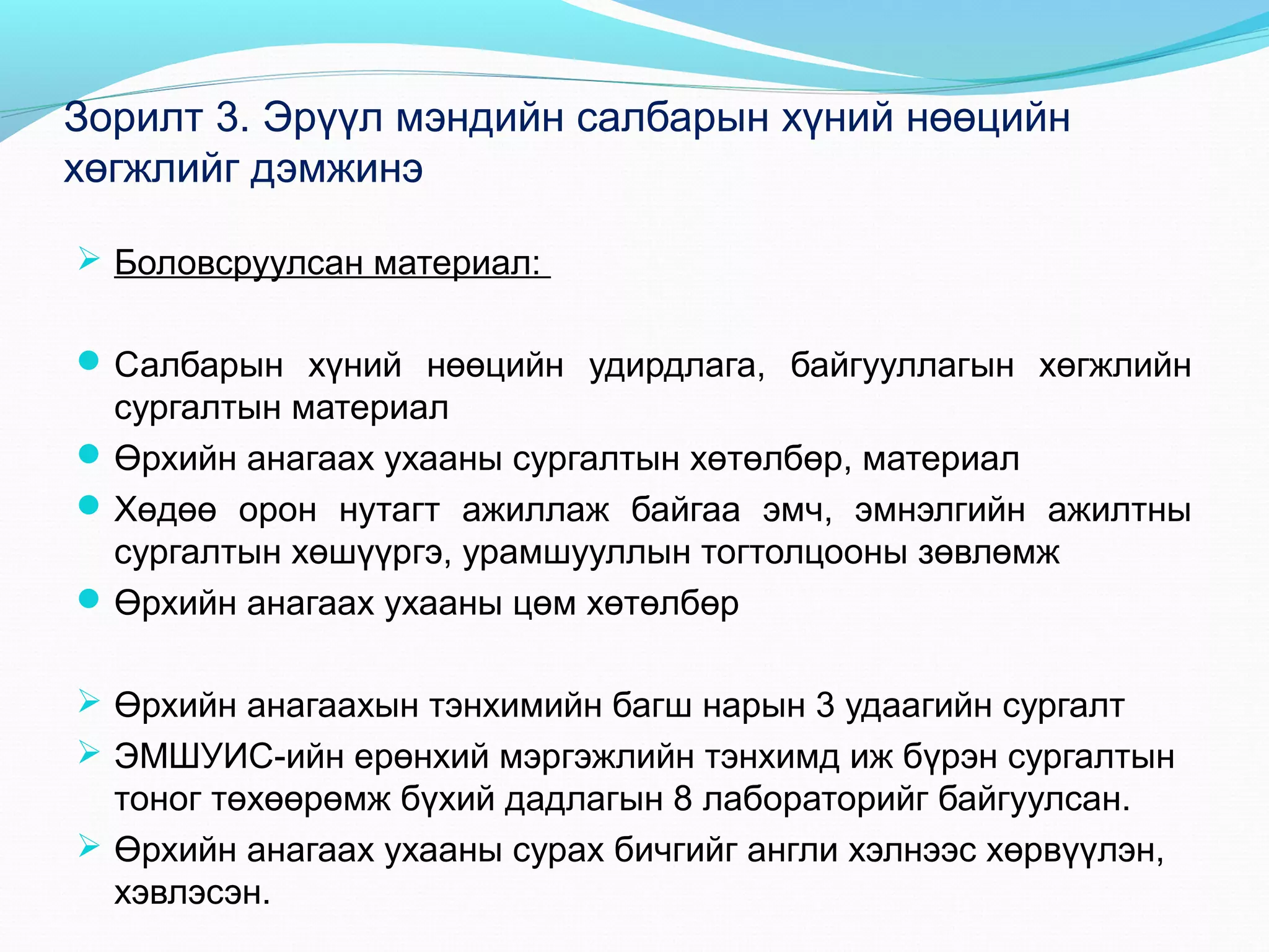 Зорилт 3. Эрүүл мэндийн салбарын хүний нөөцийн
хөгжлийг дэмжинэ
 Боловсруулсан материал:
 Салбарын хүний нөөцийн удирдлага, байгууллагын хөгжлийн

сургалтын материал
 Өрхийн анагаах ухааны сургалтын хөтөлбөр, материал
 Хөдөө орон нутагт ажиллаж байгаа эмч, эмнэлгийн ажилтны
сургалтын хөшүүргэ, урамшууллын тогтолцооны зөвлөмж
 Өрхийн анагаах ухааны цөм хөтөлбөр
 Өрхийн анагаахын тэнхимийн багш нарын 3 удаагийн сургалт
 ЭМШУИС-ийн ерөнхий мэргэжлийн тэнхимд иж бүрэн сургалтын

тоног төхөөрөмж бүхий дадлагын 8 лабораторийг байгуулсан.
 Өрхийн анагаах ухааны сурах бичгийг англи хэлнээс хөрвүүлэн,
хэвлэсэн.

 