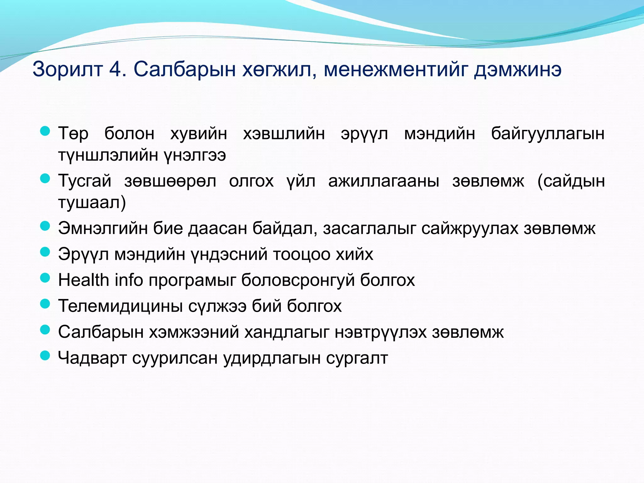 Зорилт 4. Салбарын хөгжил, менежментийг дэмжинэ
 Төр болон хувийн хэвшлийн эрүүл мэндийн байгууллагын

түншлэлийн үнэлгээ
 Тусгай зөвшөөрөл олгох үйл ажиллагааны зөвлөмж (сайдын
тушаал)
 Эмнэлгийн бие даасан байдал, засаглалыг сайжруулах зөвлөмж
 Эрүүл мэндийн үндэсний тооцоо хийх
 Health info програмыг боловсронгуй болгох
 Телемидицины сүлжээ бий болгох
 Салбарын хэмжээний хандлагыг нэвтрүүлэх зөвлөмж
 Чадварт суурилсан удирдлагын сургалт

 