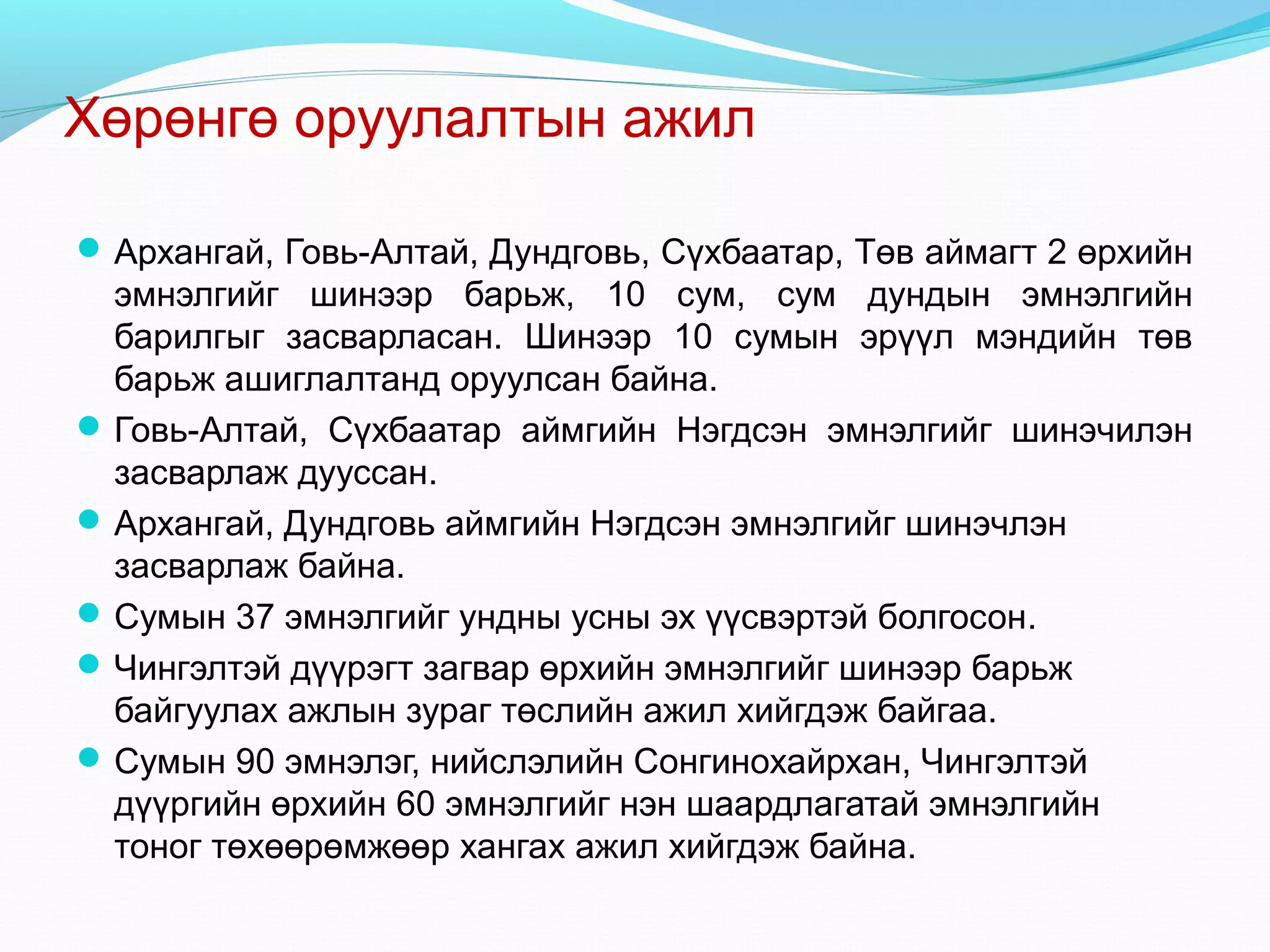 Хөрөнгө оруулалтын ажил
 Архангай, Говь-Алтай, Дундговь, Сүхбаатар, Төв аймагт 2 өрхийн

эмнэлгийг шинээр барьж, 10 сум, сум дундын эмнэлгийн
барилгыг засварласан. Шинээр 10 сумын эрүүл мэндийн төв
барьж ашиглалтанд оруулсан байна.
 Говь-Алтай, Сүхбаатар аймгийн Нэгдсэн эмнэлгийг шинэчилэн
засварлаж дууссан.
 Архангай, Дундговь аймгийн Нэгдсэн эмнэлгийг шинэчлэн
засварлаж байна.
 Сумын 37 эмнэлгийг ундны усны эх үүсвэртэй болгосон.
 Чингэлтэй дүүрэгт загвар өрхийн эмнэлгийг шинээр барьж
байгуулах ажлын зураг төслийн ажил хийгдэж байгаа.
 Сумын 90 эмнэлэг, нийслэлийн Сонгинохайрхан, Чингэлтэй
дүүргийн өрхийн 60 эмнэлгийг нэн шаардлагатай эмнэлгийн
тоног төхөөрөмжөөр хангах ажил хийгдэж байна.

 