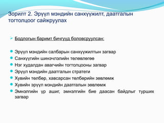 Зорилт 2. Эрүүл мэндийн санхүүжилт, даатгалын
тогтолцоог сайжруулах
 Бодлогын баримт бичгүүд боловсруулсан:
 Эрүүл мэндийн салбарын санхүүжилтын загвар
 Санхүүгийн шинэчлэлийн төлөвлөгөө
 Нэг худалдан авагчийн тогтолцооны загвар
 Эрүүл мэндийн даатгалын стратеги
 Хувийн төлбөр, хавсарсан төлбөрийн зөвлөмж
 Хувийн эрүүл мэндийн даатгалын зөвлөмж
 Эмнэлгийн үр ашиг, эмнэлгийн бие даасан байдлыг турших

загвар

 