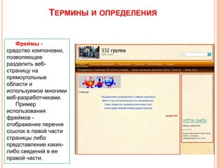 ТЕРМИНЫ И ОПРЕДЕЛЕНИЯ
Фреймы средство компоновки,
позволяющее
разделить вебстраницу на
прямоугольные
области и
используемое многими
веб-разработчиками.
Пример
использования
фреймов отображение перечня
ссылок в левой части
страницы либо
представление какихлибо сведений в ее
правой части.

 