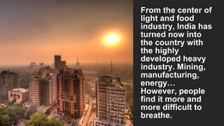 From the center of
light and food
industry, India has
turned now into
the country with
the highly
developed heavy
industry. Mining,
manufacturing,
energy…
However, people
find it more and
more difficult to
breathe.

 