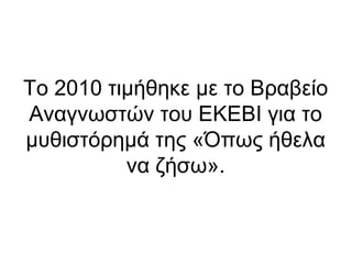 Το 2010 τιμήθηκε με το Βραβείο
Αναγνωστών του ΕΚΕΒΙ για το
μυθιστόρημά της «Όπως ήθελα
να ζήσω».

 