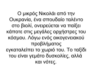 Ο μικρός Νικολάι από την
Ουκρανία, ένα σπουδαίο ταλέντο
στο βιολί, ονειρεύεται να παίξει
κάποτε στις μεγάλες ορχήστρες του
κόσμου. Λόγω ενός οικογενειακού
προβλήματος
εγκαταλείπει το χωριό του. Το ταξίδι
του είναι γεμάτο δυσκολίες, αλλά
και νότες.

 