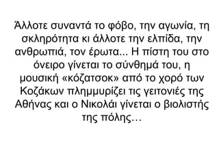 Άλλοτε συναντά το φόβο, την αγωνία, τη
σκληρότητα κι άλλοτε την ελπίδα, την
ανθρωπιά, τον έρωτα... Η πίστη του στο
όνειρο γίνεται το σύνθημά του, η
μουσική «κόζατσοκ» από το χορό των
Κοζάκων πλημμυρίζει τις γειτονιές της
Αθήνας και ο Νικολάι γίνεται ο βιολιστής
της πόλης…

 