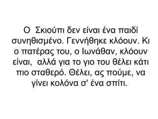 Ο Σκιούπι δεν είναι ένα παιδί
συνηθισμένο. Γεννήθηκε κλόουν. Κι
ο πατέρας του, ο Ιωνάθαν, κλόουν
είναι, αλλά για το γιο του θέλει κάτι
πιο σταθερό. Θέλει, ας πούμε, να
γίνει κολόνα σ' ένα σπίτι.

 