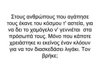 Στους ανθρώπους που αγάπησε
τους έκανε του κόσμου τ' αστεία, για
να δει το χαμόγελο ν' γεννιέται στα
πρόσωπά τους. Μόνο που κάποτε
χρειάστηκε κι εκείνος έναν κλόουν
για να τον διασκεδάσει λιγάκι. Τον
βρήκε;

 