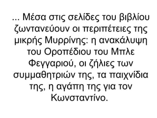 ... Μέσα στις σελίδες του βιβλίου
ζωντανεύουν οι περιπέτειες της
μικρής Μυρρίνης: η ανακάλυψη
του Οροπέδιου του Μπλε
Φεγγαριού, οι ζήλιες των
συμμαθητριών της, τα παιχνίδια
της, η αγάπη της για τον
Κωνσταντίνο.

 