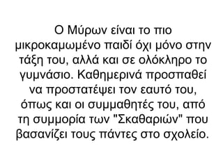 Ο Μύρων είναι το πιο
μικροκαμωμένο παιδί όχι μόνο στην
τάξη του, αλλά και σε ολόκληρο το
γυμνάσιο. Καθημερινά προσπαθεί
να προστατέψει τον εαυτό του,
όπως και οι συμμαθητές του, από
τη συμμορία των "Σκαθαριών" που
βασανίζει τους πάντες στο σχολείο.

 