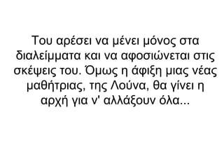 Του αρέσει να μένει μόνος στα
διαλείμματα και να αφοσιώνεται στις
σκέψεις του. Όμως η άφιξη μιας νέας
μαθήτριας, της Λούνα, θα γίνει η
αρχή για ν' αλλάξουν όλα...

 