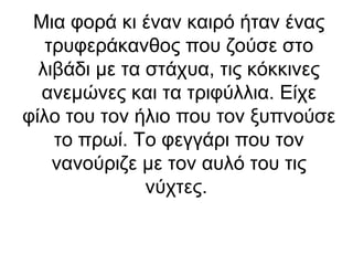 Μια φορά κι έναν καιρό ήταν ένας
τρυφεράκανθος που ζούσε στο
λιβάδι με τα στάχυα, τις κόκκινες
ανεμώνες και τα τριφύλλια. Είχε
φίλο του τον ήλιο που τον ξυπνούσε
το πρωί. Το φεγγάρι που τον
νανούριζε με τον αυλό του τις
νύχτες.

 