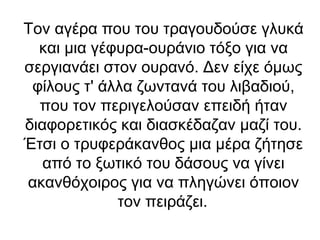 Τον αγέρα που του τραγουδούσε γλυκά
και μια γέφυρα-ουράνιο τόξο για να
σεργιανάει στον ουρανό. Δεν είχε όμως
φίλους τ' άλλα ζωντανά του λιβαδιού,
που τον περιγελούσαν επειδή ήταν
διαφορετικός και διασκέδαζαν μαζί του.
Έτσι ο τρυφεράκανθος μια μέρα ζήτησε
από το ξωτικό του δάσους να γίνει
ακανθόχοιρος για να πληγώνει όποιον
τον πειράζει.

 