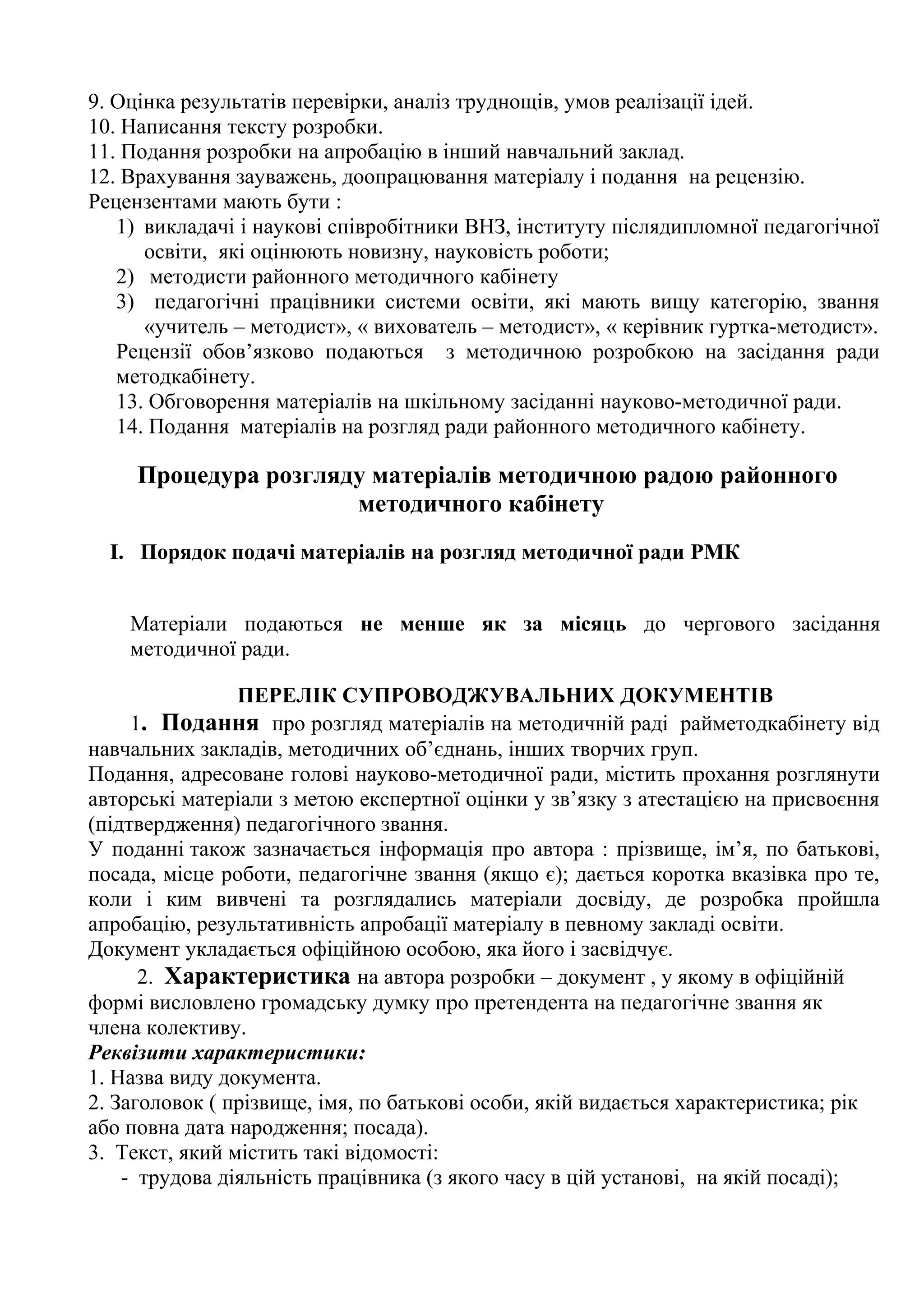 9. Оцінка результатів перевірки, аналіз труднощів, умов реалізації ідей.
10. Написання тексту розробки.
11. Подання розробки на апробацію в інший навчальний заклад.
12. Врахування зауважень, доопрацювання матеріалу і подання на рецензію.
Рецензентами мають бути :
1) викладачі і наукові співробітники ВНЗ, інституту післядипломної педагогічної
освіти, які оцінюють новизну, науковість роботи;
2) методисти районного методичного кабінету
3) педагогічні працівники системи освіти, які мають вищу категорію, звання
«учитель – методист», « вихователь – методист», « керівник гуртка-методист».
Рецензії обов’язково подаються з методичною розробкою на засідання ради
методкабінету.
13. Обговорення матеріалів на шкільному засіданні науково-методичної ради.
14. Подання матеріалів на розгляд ради районного методичного кабінету.

Процедура розгляду матеріалів методичною радою районного
методичного кабінету
І. Порядок подачі матеріалів на розгляд методичної ради РМК
Матеріали подаються не менше як за місяць до чергового засідання
методичної ради.
ПЕРЕЛІК СУПРОВОДЖУВАЛЬНИХ ДОКУМЕНТІВ
1. Подання про розгляд матеріалів на методичній раді райметодкабінету від
навчальних закладів, методичних об’єднань, інших творчих груп.
Подання, адресоване голові науково-методичної ради, містить прохання розглянути
авторські матеріали з метою експертної оцінки у зв’язку з атестацією на присвоєння
(підтвердження) педагогічного звання.
У поданні також зазначається інформація про автора : прізвище, ім’я, по батькові,
посада, місце роботи, педагогічне звання (якщо є); дається коротка вказівка про те,
коли і ким вивчені та розглядались матеріали досвіду, де розробка пройшла
апробацію, результативність апробації матеріалу в певному закладі освіти.
Документ укладається офіційною особою, яка його і засвідчує.
2. Характеристика на автора розробки – документ , у якому в офіційній
формі висловлено громадську думку про претендента на педагогічне звання як
члена колективу.
Реквізити характеристики:
1. Назва виду документа.
2. Заголовок ( прізвище, імя, по батькові особи, якій видається характеристика; рік
або повна дата народження; посада).
3. Текст, який містить такі відомості:
- трудова діяльність працівника (з якого часу в цій установі, на якій посаді);

 