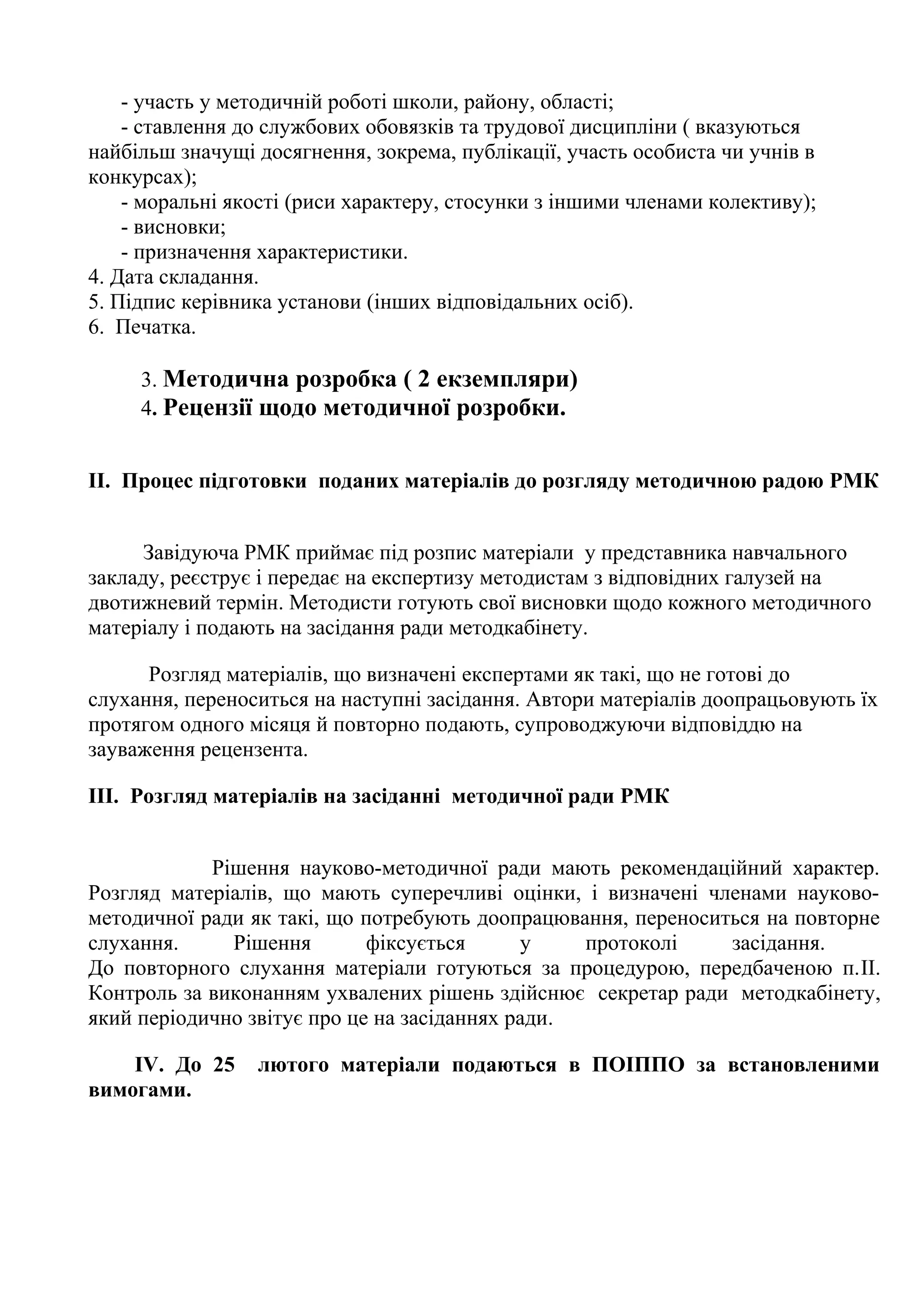 - участь у методичній роботі школи, району, області;
- ставлення до службових обовязків та трудової дисципліни ( вказуються
найбільш значущі досягнення, зокрема, публікації, участь особиста чи учнів в
конкурсах);
- моральні якості (риси характеру, стосунки з іншими членами колективу);
- висновки;
- призначення характеристики.
4. Дата складання.
5. Підпис керівника установи (інших відповідальних осіб).
6. Печатка.
3. Методична розробка ( 2 екземпляри)
4. Рецензії щодо методичної розробки.
ІІ. Процес підготовки поданих матеріалів до розгляду методичною радою РМК
Завідуюча РМК приймає під розпис матеріали у представника навчального
закладу, реєструє і передає на експертизу методистам з відповідних галузей на
двотижневий термін. Методисти готують свої висновки щодо кожного методичного
матеріалу і подають на засідання ради методкабінету.
Розгляд матеріалів, що визначені експертами як такі, що не готові до
слухання, переноситься на наступні засідання. Автори матеріалів доопрацьовують їх
протягом одного місяця й повторно подають, супроводжуючи відповіддю на
зауваження рецензента.
ІІІ. Розгляд матеріалів на засіданні методичної ради РМК
Рішення науково-методичної ради мають рекомендаційний характер.
Розгляд матеріалів, що мають суперечливі оцінки, і визначені членами науковометодичної ради як такі, що потребують доопрацювання, переноситься на повторне
слухання.
Рішення
фіксується
у
протоколі
засідання.
До повторного слухання матеріали готуються за процедурою, передбаченою п.ІІ.
Контроль за виконанням ухвалених рішень здійснює секретар ради методкабінету,
який періодично звітує про це на засіданнях ради.
ІV. До 25
вимогами.

лютого матеріали подаються в ПОІППО за встановленими

 