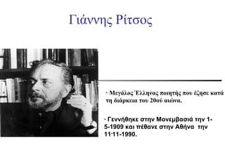 Γιάννης Ρίτσος

∙ Μεγάλος Έλληνας ποιητής που έζησε κατά
τη διάρκεια του 20ού αιώνα.
∙ Γεννήθηκε στην Μονεμβασιά την 15-1909 και πέθανε στην Αθήνα την
11-11-1990.

 