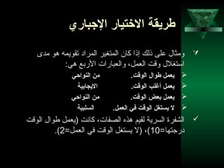 14
‫الجباري‬ ‫التختيار‬ ‫طريقة‬
‫مدى‬ ‫هو‬ ‫تقويمه‬ ‫المراد‬ ‫المتغير‬ ‫كان‬ ‫إذا‬ ‫ذلك‬ ‫على‬ ‫ومثال‬
:‫هي‬ ‫الربع‬ ‫والعبارات‬ ،‫العمل‬ ‫وقت‬ ‫استغلل‬
‫النواحي‬ ‫من‬ .‫الوقت‬ ‫طوال‬ ‫ينعمل‬
‫اليجابية‬ .‫الوقت‬ ‫أرغلب‬ ‫ينعمل‬
‫النواحي‬ ‫من‬ .‫الوقت‬ ‫بنعض‬ ‫ينعمل‬
‫السلبية‬ .‫النعمل‬ ‫في‬ ‫الوقت‬ ‫يستغل‬ ‫ل‬
‫الوقت‬ ‫طوال‬ ‫)يعمل‬ ‫كاشنت‬ ،‫الصفات‬ ‫هذه‬ ‫لقيم‬ ‫السرية‬ ‫الشفرة‬
=‫درجتها‬10=‫العمل‬ ‫في‬ ‫الوقت‬ ‫يستغل‬ ‫)ل‬ ،(2.(
 